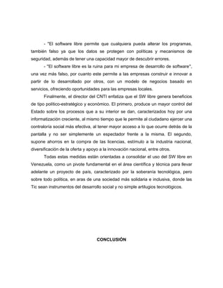 - ''El software libre permite que cualquiera pueda alterar los programas,
también falso ya que los datos se protegen con políticas y mecanismos de
seguridad, además de tener una capacidad mayor de descubrir errores.
      - ''El software libre es la ruina para mi empresa de desarrollo de software'',
una vez más falso, por cuanto este permite a las empresas construir e innovar a
partir de lo desarrollado por otros, con un modelo de negocios basado en
servicios, ofreciendo oportunidades para las empresas locales.
      Finalmente, el director del CNTI enfatiza que el SW libre genera beneficios
de tipo político-estratégico y económico. El primero, produce un mayor control del
Estado sobre los procesos que a su interior se dan, caracterizados hoy por una
informatización creciente, al mismo tiempo que le permite al ciudadano ejercer una
contraloría social más efectiva, al tener mayor acceso a lo que ocurre detrás de la
pantalla y no ser simplemente un espectador frente a la misma. El segundo,
supone ahorros en la compra de las licencias, estímulo a la industria nacional,
diversificación de la oferta y apoyo a la innovación nacional, entre otros.
      Todas estas medidas están orientadas a consolidar el uso del SW libre en
Venezuela, como un pivote fundamental en el área científica y técnica para llevar
adelante un proyecto de país, caracterizado por la soberanía tecnológica, pero
sobre todo política, en aras de una sociedad más solidaria e inclusiva, donde las
Tic sean instrumentos del desarrollo social y no simple artilugios tecnológicos.




                                   CONCLUSIÓN
 