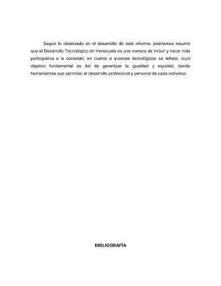 Según lo observado en el desarrollo de este informe, podríamos resumir
que el Desarrollo Tecnológico en Venezuela es una manera de incluir y hacer más
participativa a la sociedad, en cuanto a avances tecnológicos se refiere, cuyo
objetivo fundamental es del de garantizar la igualdad y equidad, dando
herramientas que permitan el desarrollo profesional y personal de cada individuo.




                                 BIBLIOGRAFÍA
 