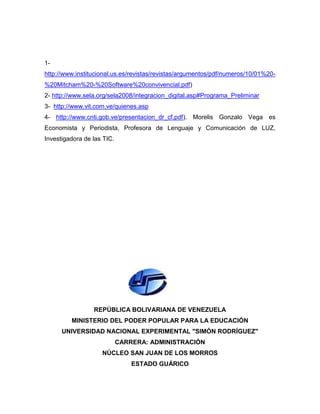 1-
http://www.institucional.us.es/revistas/revistas/argumentos/pdf/numeros/10/01%20-
%20Mitcham%20-%20Software%20convivencial.pdf)
2- http://www.sela.org/sela2008/integracion_digital.asp#Programa_Preliminar
3- http://www.vit.com.ve/quienes.asp
4- http://www.cnti.gob.ve/presentacion_dr_cf.pdf). Morelis Gonzalo Vega es
Economista y Periodista, Profesora de Lenguaje y Comunicación de LUZ,
Investigadora de las TIC.




                 REPÚBLICA BOLIVARIANA DE VENEZUELA
         MINISTERIO DEL PODER POPULAR PARA LA EDUCACIÓN
      UNIVERSIDAD NACIONAL EXPERIMENTAL "SIMÓN RODRÍGUEZ"
                            CARRERA: ADMINISTRACIÓN
                    NÚCLEO SAN JUAN DE LOS MORROS
                                ESTADO GUÁRICO
 