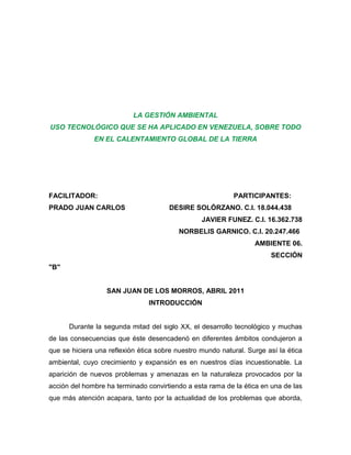 LA GESTIÓN AMBIENTAL
USO TECNOLÓGICO QUE SE HA APLICADO EN VENEZUELA, SOBRE TODO
              EN EL CALENTAMIENTO GLOBAL DE LA TIERRA




FACILITADOR:                                               PARTICIPANTES:
PRADO JUAN CARLOS                     DESIRE SOLÓRZANO. C.I. 18.044.438
                                                 JAVIER FUNEZ. C.I. 16.362.738
                                          NORBELIS GARNICO. C.I. 20.247.466
                                                                  AMBIENTE 06.
                                                                       SECCIÓN
"B"


                  SAN JUAN DE LOS MORROS, ABRIL 2011
                                INTRODUCCIÓN


      Durante la segunda mitad del siglo XX, el desarrollo tecnológico y muchas
de las consecuencias que éste desencadenó en diferentes ámbitos condujeron a
que se hiciera una reflexión ética sobre nuestro mundo natural. Surge así la ética
ambiental, cuyo crecimiento y expansión es en nuestros días incuestionable. La
aparición de nuevos problemas y amenazas en la naturaleza provocados por la
acción del hombre ha terminado convirtiendo a esta rama de la ética en una de las
que más atención acapara, tanto por la actualidad de los problemas que aborda,
 