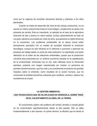 como por la urgencia de encontrar soluciones teóricas y prácticas a los retos
planteados.
      Cuando se habla de desarrollo del nivel de las fuerzas productivas, no se
asume un criterio evolucionista lineal en lo tecnológico, simplemente se alude a los
procesos de cambio. Esto es importante, un ejemplo es el caso de la agricultura
itinerante de tala y quema en selva tropical, aunque aparentemente se trate de
una gran sabiduría acumulada por miles de años, que garantiza su doble eficiencia
en lo económico. Los problemas ambientales de la época actual están
directamente asociados con el modelo de sociedad industrial la revolución
tecnológica, aunque ha sido eficiente en lo referente a aumentar y optimizar los
procesos de trabajo desde un punto de vista productivo, ha significado una fuerte
alteración en el orden de las relaciones ambientales, puesto que la producción
industrial esta presionada por un sistema económico basado en la capitalización
de la productividad. Venezuela hoy en día, está calificada como la Venezuela
petrolera, presenta una imagen caracterizada por mostrar un panorama de
grandes transformaciones, que han sido y son actualmente el producto de grandes
impactos sobre el ambiente, como resultado de la acción humana, que ha
encontrado la facilidad económica suficiente para modificar, cambiar y destruir los
ecosistemas en el país




                            LA GESTIÓN AMBIENTAL
USO TECNOLÓGICO QUE SE HA APLICADO EN VENEZUELA, SOBRE TODO
               EN EL CALENTAMIENTO GLOBAL DE LA TIERRA


      El conocimiento público del problema del cambio climático a escala global
se ha incrementado significativamente desde el año pasado. Ello se debe
fundamentalmente a dos razones: en primer término, la difusión que ha tenido el
 