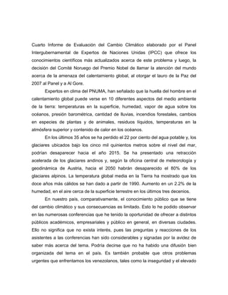Cuarto Informe de Evaluación del Cambio Climático elaborado por el Panel
Intergubernamental de Expertos de Naciones Unidas (IPCC) que ofrece los
conocimientos científicos más actualizados acerca de este problema y luego, la
decisión del Comité Noruego del Premio Nobel de llamar la atención del mundo
acerca de la amenaza del calentamiento global, al otorgar el lauro de la Paz del
2007 al Panel y a Al Gore.
      Expertos en clima del PNUMA, han señalado que la huella del hombre en el
calentamiento global puede verse en 10 diferentes aspectos del medio ambiente
de la tierra: temperaturas en la superficie, humedad, vapor de agua sobre los
océanos, presión barométrica, cantidad de lluvias, incendios forestales, cambios
en especies de plantas y de animales, residuos líquidos, temperaturas en la
atmósfera superior y contenido de calor en los océanos.
      En los últimos 35 años se ha perdido el 22 por ciento del agua potable y, los
glaciares ubicados bajo los cinco mil quinientos metros sobre el nivel del mar,
podrían desaparecer hacia el año 2015. Se ha presentado una retracción
acelerada de los glaciares andinos y, según la oficina central de meteorología y
geodinámica de Austria, hacia el 2050 habrán desaparecido el 80% de los
glaciares alpinos. La temperatura global media en la Tierra ha mostrado que los
doce años más cálidos se han dado a partir de 1990. Aumento en un 2.2% de la
humedad, en el aire cerca de la superficie terrestre en los últimos tres decenios.
      En nuestro país, comparativamente, el conocimiento público que se tiene
del cambio climático y sus consecuencias es limitado. Esto lo he podido observar
en las numerosas conferencias que he tenido la oportunidad de ofrecer a distintos
públicos académicos, empresariales y público en general, en diversas ciudades.
Ello no significa que no exista interés, pues las preguntas y reacciones de los
asistentes a las conferencias han sido considerables y signadas por la avidez de
saber más acerca del tema. Podría decirse que no ha habido una difusión bien
organizada del tema en el país. Es también probable que otros problemas
urgentes que enfrentamos los venezolanos, tales como la inseguridad y el elevado
 