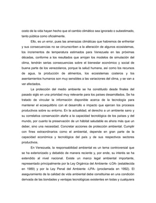 costo de la vida hayan hecho que el cambio climático sea ignorado o subestimado,
tanto pública como oficialmente.
      Ello, es un error, pues las amenazas climáticas que habremos de enfrentar
y sus consecuencias no se circunscriben a la alteración de algunos ecosistemas,
los incrementos de temperatura estimados para Venezuela en las próximas
décadas, conforme a los resultados que arrojan los modelos de simulación del
clima, tendrán serias consecuencias sobre el bienestar económico y social de
buena parte de los venezolanos, porque la salud humana, así como los recursos
de agua, la producción de alimentos, los ecosistemas costeros y los
asentamientos humanos son muy sensibles a las variaciones del clima, y se van a
ver afectados.
      La protección del medio ambiente se ha constituido desde finales del
pasado siglo en una prioridad muy relevante para los países desarrollados. Se ha
tratado de vincular la información disponible acerca de la tecnología para
mantener el ecoequilibrio con el desarrollo e impacto que ejercen los procesos
productivos sobre su entorno. En la actualidad, el derecho a un ambiente sano y
su correlativa conservación atañe a la capacidad tecnológica de los países y del
mundo, por cuanto la preservación de un hábitat saludable es ahora más que un
deber, sino una necesidad. Concretar acciones de protección ambiental. Cumplir
con fines extraordinarios como el ambiental, depende en gran parte de la
capacidad económica y tecnológica del país y de sus respectivos sectores
productivos.
      En Venezuela, la responsabilidad ambiental es un tema controversial que
se ha exteriorizado y debatido de manera reciente y, por ende, su interés se ha
extendido al nivel nacional. Existe un marco legal ambiental importante,
representado principalmente por la Ley Orgánica del Ambiente -LOA- (establecida
en 1989) y por la Ley Penal del Ambiente -LPA- (proclamada en 1992). El
aseguramiento de la calidad de vida ambiental debe constituirse en una condición
derivada de las bondades y ventajas tecnológicas existentes en todas y cualquiera
 