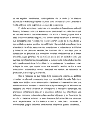 de las regiones venezolanas, constituyéndose en un deber y un derecho
equitativos de todas las personas naturales como jurídicas que viven utilizando el
medio ambiente como su principal escenario de operaciones.
      El hábitat venezolano requiere de una concreta manifestación por parte del
Estado y de las empresas que representan su sistema nacional productivo, el cual
se concrete haciendo uso de las ventajas que aporta la tecnología para llevar a
cabo operaciones sanas y seguras, para prevenir daños irreversibles al ambiente y
sus correspondientes recursos. Se requiere alertar acerca de la importancia y
oportunidad que puede significar para el Estado y la sociedad venezolana misma
el establecer beneficios y compromisos que estimulen la realización de actividades
y acuerdos que permitan extender las bondades de la tecnología para la
consecución de proyectos que incorporen acciones proteccionistas en el orden
ambiental, cuyas ganancias no se miden en dinero sino en calidad de vida. Los
avances científicos tecnológicos aplicados al mejoramiento de la salud ambiental,
así como el mantenimiento del equilibrio de los ecosistemas, demandan un nuevo
enfoque del área, que impulse hacia una formación científica de los actores
involucrados estableciendo nuevas relaciones del hombre, la naturaleza, la
producción, la tecnología y el ambiente.
      Hay la necesidad de que nazca de la población la exigencia de políticas
correctas, para lo cual es necesario tener una comunidad informada. Del mismo
modo, estas políticas deben generar una conciencia de la nueva realidad para que
toda la ciudadanía aporte en la reducción de sus gastos energéticos. Así mismo es
necesaria una mayor inversión en investigación e innovación tecnológica, las
prioridades en tecnología, están en la creación de sistemas más eficientes de uso
del agua, incorporar resistencia en las especies cultivables a los fenómenos de
sequía, el diseño de sistemas de alerta temprana de los cambios que están por
venir -especialmente de los eventos extremos, tales como huracanes e
inundaciones- y lograr un cambio en las fuentes energéticas que sea sustentable.
 