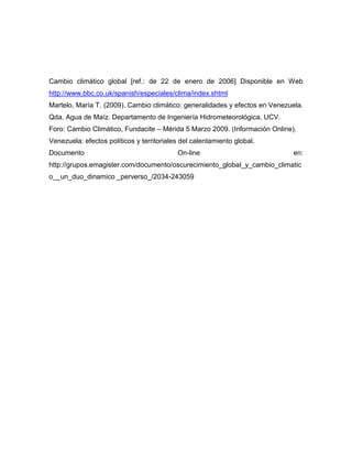 Cambio climático global [ref.: de 22 de enero de 2006] Disponible en Web
http://www.bbc.co.uk/spanish/especiales/clima/index.shtml
Martelo, María T. (2009). Cambio climático: generalidades y efectos en Venezuela.
Qda. Agua de Maíz. Departamento de Ingeniería Hidrometeorológica, UCV.
Foro: Cambio Climático, Fundacite – Mérida 5 Marzo 2009. (Información Online).
Venezuela: efectos políticos y territoriales del calentamiento global.
Documento                                  On-line                           en:
http://grupos.emagister.com/documento/oscurecimiento_global_y_cambio_climatic
o__un_duo_dinamico _perverso_/2034-243059
 
