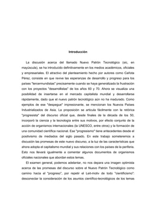 Introducción


   La discusión acerca del llamado Nuevo Patrón Tecnológico (sic, en
mayúscula), se ha introducido definitivamente en los medios académicos, oficiales
y empresariales. El atractivo del planteamiento hecho por autores como Cañota
Pérez, consiste en que revive las esperanzas de desarrollo y progreso para los
países "tercermundistas" precisamente cuando se haya generalizado la frustración
con los proyectos "desarrollistas" de los años 60 y 70. Ahora se visualiza una
posibilidad de insertarse en el mercado capitalista mundial y desarrollarse
rápidamente, dado que el nuevo patrón tecnológico aún no ha madurado. Como
ejemplos de ese "despegue" impresionante, se mencionan los Nuevos Países
Industrializados de Asia. La proposición se articula fácilmente con la retórica
"progresista" del discurso oficial que, desde finales de la década de los 50,
incorporó la ciencia y la tecnología entre sus motivos, por efecto conjunto de la
acción de organismos internacionales (la UNESCO, entre otros) y la formación de
una comunidad científica nacional. Ese "progresismo" tiene antecedentes desde el
positivismo de mediados del siglo pasado. En este trabajo someteremos a
discusión las promesas de este nuevo discurso, a la luz de las características que
ahora adopta el capitalismo mundial y sus relaciones con los países de la periferia.
Esto nos llevará igualmente a comentar algunos documentos de organismos
oficiales nacionales que abordan estos temas.
   El examen general, podemos adelantar, no nos depara una imagen optimista
acerca de las promesas del discurso sobre el Nuevo Patrón Tecnológico como
camino hacia el "progreso", por repetir el Leit-motiv de todo "cientificismo":
desconectar la consideración de los asuntos científico-tecnológicos de los temas
 