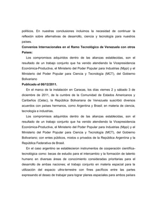 políticos. En nuestras conclusiones incluimos la necesidad de continuar la
reflexión sobre alternativas de desarrollo, ciencia y tecnología para nuestros
países.
Convenios Internacionales en el Ramo Tecnológico de Venezuela con otros
Países:
   Los compromisos adquiridos dentro de las alianzas establecidas, son el
resultado de un trabajo conjunto que ha venido atendiendo la Vicepresidencia
Económica-Productiva, el Ministerio del Poder Popular para Industrias (Mppi) y el
Ministerio del Poder Popular para Ciencia y Tecnología (MCT), del Gobierno
Bolivariano
Publicado el 06/12/2011.
   En el marco de la instalación en Caracas, los días viernes 2 y sábado 3 de
diciembre de 2011, de la cumbre de la Comunidad de Estados Americanos y
Caribeños (Celac), la República Bolivariana de Venezuela suscribió diversos
acuerdos con países hermanos, como Argentina y Brasil; en materia de ciencia,
tecnología e industrias.
   Los compromisos adquiridos dentro de las alianzas establecidas, son el
resultado de un trabajo conjunto que ha venido atendiendo la Vicepresidencia
Económica-Productiva, el Ministerio del Poder Popular para Industrias (Mppi) y el
Ministerio del Poder Popular para Ciencia y Tecnología (MCT), del Gobierno
Bolivariano; con entes públicos, mixtos o privados de la República Argentina y la
República Federativa de Brasil.
   En el caso argentino se establecieron instrumentos de cooperación científica-
tecnológica como: becas de estudio para el intercambio y la formación de talento
humano en diversas áreas de conocimiento consideradas prioritarias para el
desarrollo de ambas naciones; el trabajo conjunto en materia espacial para la
utilización del espacio ultra-terrestre con fines pacíficos entre las partes
expresando el deseo de trabajar para lograr planes espaciales para ambos países
 