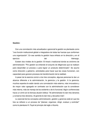 Gestión:


   Con una connotación más actualizada o gerencial la gestión es planteada como
"una función institucional global e integradora de todas las fuerzas que conforman
una organización”. En ese sentido la gestión hace énfasis en la dirección y en el
ejercicio                               del                               liderazgo.
   Existen dos niveles de la gestión: El lineal o tradicional donde es sinónimo de
administración: "Por gestión se entiende el conjunto de diligencias que se realizan
para desarrollar un proceso o para lograr un producto determinado". Se asume
como dirección y gobierno, actividades para hacer que las cosas funcionen, con
capacidad para generar procesos de transformación de la realidad.
   A pesar de la esencia común a los tres conceptos, algunas personas le dan un
alcance diferente a la administración, la gerencia y la gestión. A la gerencia,
muchos expertos le están dando una connotación más externa, más innovadora y
de mayor valor agregado en contraste con la administración que la consideran
más interna, más de manejo de los existente o de lo funcional. Algún conferencista
hacía un símil con la famosa alusión bíblica: "Al administrador le dan tres denarios
y conserva tres denarios. Al gerente le dan tres y devuelve más".
   Lo esencial de los conceptos administración, gestión y gerencia está en que los
tres se refieren a un proceso de "planear, organizar, dirigir, evaluar y controlar"
como lo planteara H. Fayol al principio del siglo o Koontz.
 