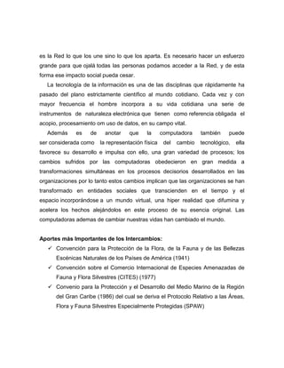 es la Red lo que los une sino lo que los aparta. Es necesario hacer un esfuerzo
grande para que ojalá todas las personas podamos acceder a la Red, y de esta
forma ese impacto social pueda cesar.
   La tecnología de la información es una de las disciplinas que rápidamente ha
pasado del plano estrictamente científico al mundo cotidiano. Cada vez y con
mayor frecuencia el hombre incorpora a su vida cotidiana una serie de
instrumentos de naturaleza electrónica que tienen como referencia obligada el
acopio, procesamiento om uso de datos, en su campo vital.
   Además     es   de     anotar    que    la      computadora     también    puede
ser considerada como    la representación física    del   cambio   tecnológico,   ella
favorece su desarrollo e impulsa con ello, una gran variedad de procesos; los
cambios sufridos por las computadoras obedecieron en gran medida a
transformaciones simultáneas en los procesos decisorios desarrollados en las
organizaciones por lo tanto estos cambios implican que las organizaciones se han
transformado en entidades sociales que transcienden en el tiempo y el
espacio incorporándose a un mundo virtual, una hiper realidad que difumina y
acelera los hechos alejándolos en este proceso de su esencia original. Las
computadoras ademas de cambiar nuestras vidas han cambiado el mundo.


Aportes más Importantes de los Intercambios:
    Convención para la Protección de la Flora, de la Fauna y de las Bellezas
      Escénicas Naturales de los Países de América (1941)
    Convención sobre el Comercio Internacional de Especies Amenazadas de
      Fauna y Flora Silvestres (CITES) (1977)
    Convenio para la Protección y el Desarrollo del Medio Marino de la Región
      del Gran Caribe (1986) del cual se deriva el Protocolo Relativo a las Áreas,
      Flora y Fauna Silvestres Especialmente Protegidas (SPAW)
 