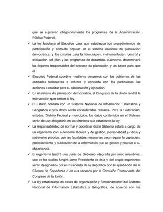 que se sujetarán obligatoriamente los programas de la Administración
   Pública Federal.
 La ley facultará al Ejecutivo para que establezca los procedimientos de
   participación y consulta popular en el sistema nacional de planeación
   democrática, y los criterios para la formulación, instrumentación, control y
   evaluación del plan y los programas de desarrollo. Asimismo, determinará
   los órganos responsables del proceso de planeación y las bases para que
   el
 Ejecutivo Federal coordine mediante convenios con los gobiernos de las
   entidades federativas e induzca y concierte con los particulares las
   acciones a realizar para su elaboración y ejecución.
 En el sistema de planeación democrática, el Congreso de la Unión tendrá la
   intervención que señale la ley.
2. El Estado contará con un Sistema Nacional de Información Estadística y
   Geográfica cuyos datos serán considerados oficiales. Para la Federación,
   estados, Distrito Federal y municipios, los datos contenidos en el Sistema
   serán de uso obligatorio en los términos que establezca la ley.
 La responsabilidad de normar y coordinar dicho Sistema estará a cargo de
   un organismo con autonomía técnica y de gestión, personalidad jurídica y
   patrimonio propios, con las facultades necesarias para regular la captación,
   procesamiento y publicación de la información que se genere y proveer a su
   observancia.
 El organismo tendrá una Junta de Gobierno integrada por cinco miembros,
   uno de los cuales fungirá como Presidente de ésta y del propio organismo;
   serán designados por el Presidente de la República con la aprobación de la
   Cámara de Senadores o en sus recesos por la Comisión Permanente del
   Congreso de la Unión.
 La ley establecerá las bases de organización y funcionamiento del Sistema
   Nacional de Información Estadística y Geográfica, de acuerdo con los
 