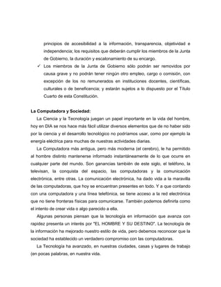 principios de accesibilidad a la información, transparencia, objetividad e
       independencia; los requisitos que deberán cumplir los miembros de la Junta
       de Gobierno, la duración y escalonamiento de su encargo.
    Los miembros de la Junta de Gobierno sólo podrán ser removidos por
       causa grave y no podrán tener ningún otro empleo, cargo o comisión, con
       excepción de los no remunerados en instituciones docentes, científicas,
       culturales o de beneficencia; y estarán sujetos a lo dispuesto por el Título
       Cuarto de esta Constitución.


La Computadora y Sociedad:
   La Ciencia y la Tecnología juegan un papel importante en la vida del hombre,
hoy en DIA se nos hace más fácil utilizar diversos elementos que de no haber sido
por la ciencia y el desarrollo tecnológico no podríamos usar, como por ejemplo la
energía eléctrica para muchas de nuestras actividades diarias.
   La Computadora más antigua, pero más moderna (el cerebro), le ha permitido
al hombre distinto mantenerse informado instantáneamente de lo que ocurre en
cualquier parte del mundo. Son ganancias también de este siglo, el teléfono, la
televisan, la conquista del espacio, las computadoras y la comunicación
electrónica, entre otras. La comunicación electrónica, ha dado vida a la maravilla
de las computadoras, que hoy se encuentran presentes en todo. Y a que contando
con una computadora y una línea telefónica, se tiene acceso a la red electrónica
que no tiene fronteras físicas para comunicarse. También podemos definirla como
el intento de crear vida o algo parecido a ella.
   Algunas personas piensan que la tecnología en información que avanza con
rapidez presenta un interés por "EL HOMBRE Y SU DESTINO". La tecnología de
la información ha mejorado nuestro estilo de vida, pero debemos reconocer que la
sociedad ha establecido un verdadero compromiso con las computadoras.
   La Tecnología ha avanzado, en nuestras ciudades, casas y lugares de trabajo
(en pocas palabras, en nuestra vida.
 