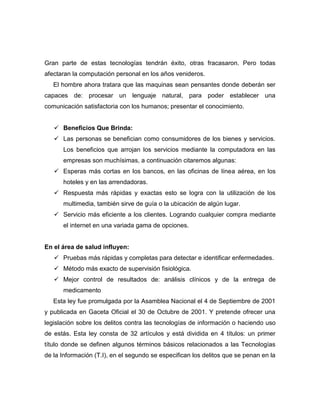 Gran parte de estas tecnologías tendrán éxito, otras fracasaron. Pero todas
afectaran la computación personal en los años venideros.
   El hombre ahora tratara que las maquinas sean pensantes donde deberán ser
capaces de: procesar un lenguaje natural, para poder establecer una
comunicación satisfactoria con los humanos; presentar el conocimiento.


    Beneficios Que Brinda:
    Las personas se benefician como consumidores de los bienes y servicios.
      Los beneficios que arrojan los servicios mediante la computadora en las
      empresas son muchísimas, a continuación citaremos algunas:
    Esperas más cortas en los bancos, en las oficinas de línea aérea, en los
      hoteles y en las arrendadoras.
    Respuesta más rápidas y exactas esto se logra con la utilización de los
      multimedia, también sirve de guía o la ubicación de algún lugar.
    Servicio más eficiente a los clientes. Logrando cualquier compra mediante
      el internet en una variada gama de opciones.


En el área de salud influyen:
    Pruebas más rápidas y completas para detectar e identificar enfermedades.
    Método más exacto de supervisión fisiológica.
    Mejor control de resultados de: análisis clínicos y de la entrega de
      medicamento
   Esta ley fue promulgada por la Asamblea Nacional el 4 de Septiembre de 2001
y publicada en Gaceta Oficial el 30 de Octubre de 2001. Y pretende ofrecer una
legislación sobre los delitos contra las tecnologías de información o haciendo uso
de estás. Esta ley consta de 32 artículos y está dividida en 4 títulos: un primer
título donde se definen algunos términos básicos relacionados a las Tecnologías
de la Información (T.I), en el segundo se especifican los delitos que se penan en la
 