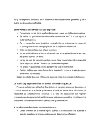 ley y su respectiva condena; en el tercer titulo las disposiciones generales y en el
cuarto las disposiciones finales.


Entre Ventajas que ofrece esta Ley Especial:
    Por primera vez se tiene una legislación que regule los delitos informáticos.
    Se define un glosario de términos relacionados con las T.I, lo que ayuda a
       evitar confusiones.
    Se condenan fuertemente delitos como el robo de la información personal,
       la pornografía infantil y la apropiación de la propiedad intelectual.
    Entre las desventajas que ofrece tenemos:
    No especifica los mecanismos e instituciones encargadas de actuar en caso
       de que se cometa un delito.
    La ley es solo de carácter punitivo, no se hace referencia a otros aspectos
       de la seguridad de las T.I como los certificados digitales.
    No ofrece regulaciones acerca del correcto uso de la Internet.
    Existen delitos que están fuera de la legislación como el envió de correo
       electrónico no deseado.
   Según Mendoza, Eugenio y Urdaneta Eugenio otras desventajas de la ley son:


La nueva Ley especial contra los delitos informáticos (LECDI)
   Presenta deficiencias al tipificar los delitos; el carácter abierto de las redes, el
continuo avance en el software y hardware; el carácter virtual de la informática; la
necesidad de adiestramiento continuo, y la falta de adecuación del régimen
probatorio con las características técnicas de estos nuevos delitos, constituyen los
principales factores que limitan su persecución y penalización”


Y para Fernando Fernández las desventajas son:
    Utiliza términos en el idioma inglés, cuando la Constitución solo autoriza el
       uso del castellano o lenguas indígenas en documentos oficiales;
 