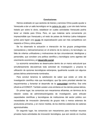 Conclusiones
   Hemos analizado en que sectores de bienes y servicios China puede ayudar a
Venezuela a dar un salto tecnológico en la cadena de valor; y por otro lado hemos
tratado por sobre lo obvio, establecer en cuales actividades Venezuela podría
tener un interés para China. Pero, en que materias sería conveniente y/o
imprescindible que Venezuela y el resto de países de América Latina trabajaran
juntos para lograr una escala de especialización para ser más competitivos con
respecto a China y otros países.
   Se ha observado la actuación e interacción de los grupos protagonistas
(venezolanos y latinoamericanos) en el entorno de la ciencia y la tecnología. La
falta de criterios unificadores y motivaciones de tipo circunstancial, ideológicas y
personales, que conciben una política científica y tecnológica como agentes del
crecimiento económico y el desarrollo social.
   La economía venezolana se desenvuelve dentro de un marco estructural que
simultáneamente des-estimula toda actividad de investigación y propicia la
utilización de opciones tecnológicas extranjeras, igualmente sucede con algunos
países latinos anteriormente nombrados.
   Para concluir tenemos la satisfacción de saber que existe un ente de
investigación científico más que tecnológico; que fija como prioridad atender los
requerimientos y fomentar el desarrollo de la comunidad científica. Ese ente
oficial es el CONICIT. También existen unos similares en los demás países latinos.
   En primer lugar, los consorcios son mecanismos eficientes, en términos de la
relación costos de administración/gastos de investigación, para articular
capacidades científicas y tecnológicas de instituciones del sector público con
necesidades de innovación (demanda) de grupos más o menos extensos de
productores primarios, y en menor medida, de los distintos eslabones de cadenas
agroindustriales.
   En segundo lugar, los consorcios son mecanismos para movilizar recursos
privados hacia actividades de innovación tecnológica, que aún siendo en muchos
 