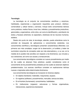 Tecnología
   La tecnología es el conjunto de conocimientos científicos y empíricos,
habilidades, experiencias y organización requeridos para producir, distribuir,
comercializar y utilizar bienes y servicios. Incluye tanto conocimientos teóricos
como prácticos, medios físicos, know how, métodos y procedimientos productivos,
gerenciales y organizativos, entre otros, así como la identificación y asimilación de
éxitos y fracasos anteriores, la capacidad y destrezas de los recursos humanos,
etcétera.
   Desde otro punto de vista, la tecnología, además, puede entenderse como la
actividad de búsqueda de aplicaciones a conocimientos existentes. Los
conocimientos científicos y tecnológicos presentan características diferentes. Los
primeros son más complejos, surgen de la observación y el análisis y tratan de
suministrar conjuntos de conceptos cada vez más abarcadores y, a su vez, en la
medida de lo posible más sencillos con respecto a los fenómenos, sus vínculos y
sus variaciones, así como sus causas y consecuencias.
   Los conocimientos tecnológicos consisten en nuevos procedimientos por medio
de los cuales se alcanzan fines prácticos; pueden considerarse como el
conocimiento de los procedimientos probados por los cuales se alcanzan objetivos
predeterminados. Los avances científicos consisten en explicaciones teóricas
nuevas o mejoradas sobre determinados fenómenos.
   Los conocimientos tecnológicos se incorporan en diversos objetos:
      En objetos (hardware): materiales, maquinarias, equipos.
      En registros (software): procedimientos, manuales, bancos de datos.
      En el hombre (humanware): conocimientos, habilidades.
      En     instituciones   (orgware):   estructuras   y   formas    organizativas,
      interacciones, experiencia empresarial.
 