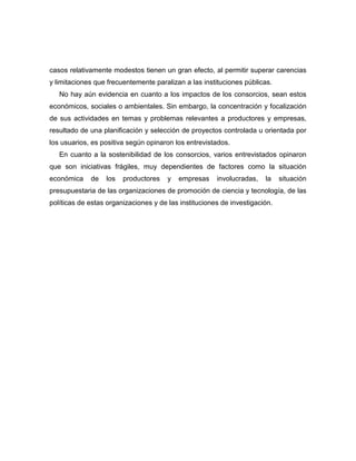 casos relativamente modestos tienen un gran efecto, al permitir superar carencias
y limitaciones que frecuentemente paralizan a las instituciones públicas.
   No hay aún evidencia en cuanto a los impactos de los consorcios, sean estos
económicos, sociales o ambientales. Sin embargo, la concentración y focalización
de sus actividades en temas y problemas relevantes a productores y empresas,
resultado de una planificación y selección de proyectos controlada u orientada por
los usuarios, es positiva según opinaron los entrevistados.
   En cuanto a la sostenibilidad de los consorcios, varios entrevistados opinaron
que son iniciativas frágiles, muy dependientes de factores como la situación
económica    de   los   productores    y   empresas    involucradas,   la    situación
presupuestaria de las organizaciones de promoción de ciencia y tecnología, de las
políticas de estas organizaciones y de las instituciones de investigación.
 
