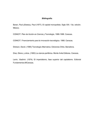 Bibliografía


Baran, Paul ySweezy, Paul (1977). El capital monopolista. Siglo XXI. 13a. edición.
México.


CONICIT. Plan de Acción en Ciencia y Tecnología, 1986-1988. Caracas.


CONICIT. Financiamiento para la innovación tecnológica. 1988. Caracas.


Dickson, David. (1985) Tecnología Alternativa. Ediciones Orbis. Barcelona.


Díaz, Elena; y otros. (1983) La ciencia periférica. Monte Avila Editores. Caracas.


Lenin, Vladimir. (1974). El imperialismo, fase superior del capitalismo. Editorial
Fundamentos.MCaracas.
 