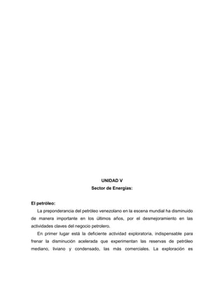 UNIDAD V
                               Sector de Energías:


El petróleo:
   La preponderancia del petróleo venezolano en la escena mundial ha disminuido
de manera importante en los últimos años, por el desmejoramiento en las
actividades claves del negocio petrolero.
   En primer lugar está la deficiente actividad exploratoria, indispensable para
frenar la disminución acelerada que experimentan las reservas de petróleo
mediano, liviano y condensado, las más comerciales. La exploración es
 
