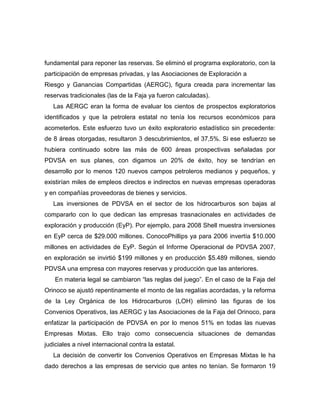 fundamental para reponer las reservas. Se eliminó el programa exploratorio, con la
participación de empresas privadas, y las Asociaciones de Exploración a
Riesgo y Ganancias Compartidas (AERGC), figura creada para incrementar las
reservas tradicionales (las de la Faja ya fueron calculadas).
   Las AERGC eran la forma de evaluar los cientos de prospectos exploratorios
identificados y que la petrolera estatal no tenía los recursos económicos para
acometerlos. Este esfuerzo tuvo un éxito exploratorio estadístico sin precedente:
de 8 áreas otorgadas, resultaron 3 descubrimientos, el 37,5%. Si ese esfuerzo se
hubiera continuado sobre las más de 600 áreas prospectivas señaladas por
PDVSA en sus planes, con digamos un 20% de éxito, hoy se tendrían en
desarrollo por lo menos 120 nuevos campos petroleros medianos y pequeños, y
existirían miles de empleos directos e indirectos en nuevas empresas operadoras
y en compañías proveedoras de bienes y servicios.
   Las inversiones de PDVSA en el sector de los hidrocarburos son bajas al
compararlo con lo que dedican las empresas trasnacionales en actividades de
exploración y producción (EyP). Por ejemplo, para 2008 Shell muestra inversiones
en EyP cerca de $29.000 millones. ConocoPhillips ya para 2006 invertía $10.000
millones en actividades de EyP. Según el Informe Operacional de PDVSA 2007,
en exploración se invirtió $199 millones y en producción $5.489 millones, siendo
PDVSA una empresa con mayores reservas y producción que las anteriores.
    En materia legal se cambiaron “las reglas del juego”. En el caso de la Faja del
Orinoco se ajustó repentinamente el monto de las regalías acordadas, y la reforma
de la Ley Orgánica de los Hidrocarburos (LOH) eliminó las figuras de los
Convenios Operativos, las AERGC y las Asociaciones de la Faja del Orinoco, para
enfatizar la participación de PDVSA en por lo menos 51% en todas las nuevas
Empresas Mixtas. Ello trajo como consecuencia situaciones de demandas
judiciales a nivel internacional contra la estatal.
   La decisión de convertir los Convenios Operativos en Empresas Mixtas le ha
dado derechos a las empresas de servicio que antes no tenían. Se formaron 19
 