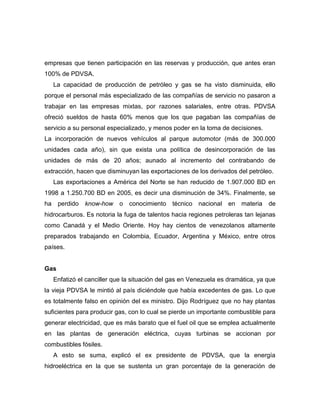 empresas que tienen participación en las reservas y producción, que antes eran
100% de PDVSA.
     La capacidad de producción de petróleo y gas se ha visto disminuida, ello
porque el personal más especializado de las compañías de servicio no pasaron a
trabajar en las empresas mixtas, por razones salariales, entre otras. PDVSA
ofreció sueldos de hasta 60% menos que los que pagaban las compañías de
servicio a su personal especializado, y menos poder en la toma de decisiones.
La incorporación de nuevos vehículos al parque automotor (más de 300.000
unidades cada año), sin que exista una política de desincorporación de las
unidades de más de 20 años; aunado al incremento del contrabando de
extracción, hacen que disminuyan las exportaciones de los derivados del petróleo.
     Las exportaciones a América del Norte se han reducido de 1.907.000 BD en
1998 a 1.250.700 BD en 2005, es decir una disminución de 34%. Finalmente, se
ha    perdido   know-how    o conocimiento técnico nacional en materia            de
hidrocarburos. Es notoria la fuga de talentos hacia regiones petroleras tan lejanas
como Canadá y el Medio Oriente. Hoy hay cientos de venezolanos altamente
preparados trabajando en Colombia, Ecuador, Argentina y México, entre otros
países.


Gas
     Enfatizó el canciller que la situación del gas en Venezuela es dramática, ya que
la vieja PDVSA le mintió al país diciéndole que había excedentes de gas. Lo que
es totalmente falso en opinión del ex ministro. Dijo Rodríguez que no hay plantas
suficientes para producir gas, con lo cual se pierde un importante combustible para
generar electricidad, que es más barato que el fuel oil que se emplea actualmente
en las plantas de generación eléctrica, cuyas turbinas se accionan por
combustibles fósiles.
     A esto se suma, explicó el ex presidente de PDVSA, que la energía
hidroeléctrica en la que se sustenta un gran porcentaje de la generación de
 
