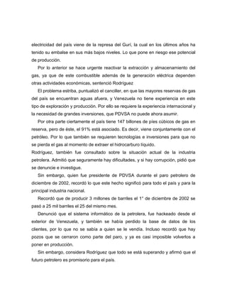 electricidad del país viene de la represa del Gurí, la cual en los últimos años ha
tenido su embalse en sus más bajos niveles. Lo que pone en riesgo ese potencial
de producción.
   Por lo anterior se hace urgente reactivar la extracción y almacenamiento del
gas, ya que de este combustible además de la generación eléctrica dependen
otras actividades económicas, sentenció Rodríguez
   El problema estriba, puntualizó el canciller, en que las mayores reservas de gas
del país se encuentran aguas afuera, y Venezuela no tiene experiencia en este
tipo de exploración y producción. Por ello se requiere la experiencia internacional y
la necesidad de grandes inversiones, que PDVSA no puede ahora asumir.
   Por otra parte ciertamente el país tiene 147 billones de píes cúbicos de gas en
reserva, pero de éste, el 91% está asociado. Es decir, viene conjuntamente con el
petróleo. Por lo que también se requieren tecnologías e inversiones para que no
se pierda el gas al momento de extraer el hidrocarburo líquido.
Rodríguez, también fue consultado sobre la situación actual de la industria
petrolera. Admitió que seguramente hay dificultades, y si hay corrupción, pidió que
se denuncie e investigue.
   Sin embargo, quien fue presidente de PDVSA durante el paro petrolero de
diciembre de 2002, recordó lo que este hecho significó para todo el país y para la
principal industria nacional.
   Recordó que de producir 3 millones de barriles el 1° de diciembre de 2002 se
pasó a 25 mil barriles el 25 del mismo mes.
   Denunció que el sistema informático de la petrolera, fue hackeado desde el
exterior de Venezuela, y también se había perdido la base de datos de los
clientes, por lo que no se sabía a quien se le vendía. Incluso recordó que hay
pozos que se cerraron como parte del paro, y ya es casi imposible volverlos a
poner en producción.
   Sin embargo, considera Rodríguez que todo se está superando y afirmó que el
futuro petrolero es promisorio para el país.
 