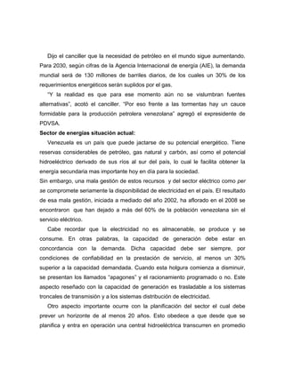Dijo el canciller que la necesidad de petróleo en el mundo sigue aumentando.
Para 2030, según cifras de la Agencia Internacional de energía (AIE), la demanda
mundial será de 130 millones de barriles diarios, de los cuales un 30% de los
requerimientos energéticos serán suplidos por el gas.
   “Y la realidad es que para ese momento aún no se vislumbran fuentes
alternativas”, acotó el canciller. “Por eso frente a las tormentas hay un cauce
formidable para la producción petrolera venezolana” agregó el expresidente de
PDVSA.
Sector de energías situación actual:
   Venezuela es un país que puede jactarse de su potencial energético. Tiene
reservas considerables de petróleo, gas natural y carbón, así como el potencial
hidroeléctrico derivado de sus ríos al sur del país, lo cual le facilita obtener la
energía secundaria mas importante hoy en día para la sociedad.
Sin embargo, una mala gestión de estos recursos y del sector eléctrico como per
se compromete seriamente la disponibilidad de electricidad en el país. El resultado
de esa mala gestión, iniciada a mediado del año 2002, ha aflorado en el 2008 se
encontraron que han dejado a más del 60% de la población venezolana sin el
servicio eléctrico.
   Cabe recordar que la electricidad no es almacenable, se produce y se
consume. En otras palabras, la capacidad de generación debe estar en
concordancia con la demanda. Dicha capacidad debe ser siempre, por
condiciones de confiabilidad en la prestación de servicio, al menos un 30%
superior a la capacidad demandada. Cuando esta holgura comienza a disminuir,
se presentan los llamados “apagones” y el racionamiento programado o no. Este
aspecto reseñado con la capacidad de generación es trasladable a los sistemas
troncales de transmisión y a los sistemas distribución de electricidad.
   Otro aspecto importante ocurre con la planificación del sector el cual debe
prever un horizonte de al menos 20 años. Esto obedece a que desde que se
planifica y entra en operación una central hidroeléctrica transcurren en promedio
 