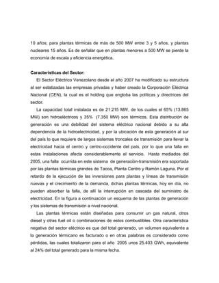 10 años; para plantas térmicas de más de 500 MW entre 3 y 5 años, y plantas
nucleares 15 años. Es de señalar que en plantas menores a 500 MW se pierde la
economía de escala y eficiencia energética.


Características del Sector:
   El Sector Eléctrico Venezolano desde el año 2007 ha modificado su estructura
al ser estatizadas las empresas privadas y haber creado la Corporación Eléctrica
Nacional (CEN), la cual es el holding que engloba las políticas y directrices del
sector.
   La capacidad total instalada es de 21.215 MW, de los cuales el 65% (13.865
MW) son hidroeléctricos y 35% (7.350 MW) son térmicos. Esta distribución de
generación es una debilidad del sistema eléctrico nacional debido a su alta
dependencia de la hidroelectricidad, y por la ubicación de esta generación al sur
del país lo que requiere de largos sistemas troncales de transmisión para llevar la
electricidad hacia el centro y centro-occidente del país, por lo que una falla en
estas instalaciones afecta considerablemente el servicio. Hasta mediados del
2005, una falla ocurrida en este sistema de generación-transmisión era soportada
por las plantas térmicas grandes de Tacoa, Planta Centro y Ramón Laguna. Por el
retardo de la ejecución de las inversiones para plantas y líneas de transmisión
nuevas y el crecimiento de la demanda, dichas plantas térmicas, hoy en día, no
pueden absorber la falla, de allí la interrupción en cascada del suministro de
electricidad. En la figura a continuación un esquema de las plantas de generación
y los sistemas de transmisión a nivel nacional.
   Las plantas térmicas están diseñadas para consumir un gas natural, otros
diesel y otras fuel oil o combinaciones de estos combustibles. Otra característica
negativa del sector eléctrico es que del total generado, un volumen equivalente a
la generación térmicano es facturado o en otras palabras es considerado como
pérdidas, las cuales totalizaron para el año 2005 unos 25.403 GWh, equivalente
al 24% del total generado para la misma fecha.
 