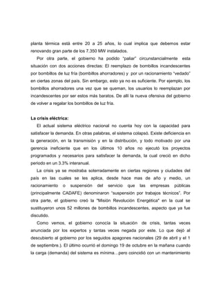 planta térmica está entre 20 a 25 años, lo cual implica que debemos estar
renovando gran parte de los 7.350 MW instalados.
   Por otra parte, el gobierno ha podido “paliar” circunstancialmente          esta
situación con dos acciones directas: El reemplazo de bombillos incandescentes
por bombillos de luz fría (bombillos ahorradores) y por un racionamiento “vedado”
en ciertas zonas del país. Sin embargo, esto ya no es suficiente. Por ejemplo, los
bombillos ahorradores una vez que se queman, los usuarios lo reemplazan por
incandescentes por ser estos más baratos. De allí la nueva ofensiva del gobierno
de volver a regalar los bombillos de luz fría.


La crisis eléctrica:
   El actual sistema eléctrico nacional no cuenta hoy con la capacidad para
satisfacer la demanda. En otras palabras, el sistema colapsó. Existe deficiencia en
la generación, en la transmisión y en la distribución, y todo motivado por una
gerencia ineficiente que en los últimos 10 años no ejecutó los proyectos
programados y necesarios para satisfacer la demanda, la cual creció en dicho
periodo en un 3.3% interanual.
   La crisis ya se mostraba soterradamente en ciertas regiones y ciudades del
país en las cuales se les aplica, desde hace mas de año y medio, un
racionamiento    o     suspensión   del   servicio   que   las   empresas   públicas
(principalmente CADAFE) denominaron “suspensión por trabajos técnicos”. Por
otra parte, el gobierno creó la "Misión Revolución Energética" en la cual se
sustituyeron unos 52 millones de bombillos incandescentes, aspecto que ya fue
discutido.
   Como vemos, el gobierno conocía la situación             de crisis, tantas veces
anunciada por los expertos y tantas veces negada por este. Lo que dejó al
descubierto al gobierno por los seguidos apagones nacionales (29 de abril y el 1
de septiembre.). El último ocurrió el domingo 19 de octubre en la mañana cuando
la carga (demanda) del sistema es mínima…pero coincidió con un mantenimiento
 