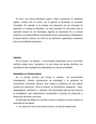 Es decir, una misma tecnología puede y debe incorporarse en diferentes
objetos. Cuando esto no ocurre, por lo general, la tecnología se encuentra
incompleta. Por ejemplo, si se entrega una maquinaria sin sus manuales de
operación, su manejo se dificultará o se hará imposible. Por otra parte, para la
operación exitosa de una tecnología, digamos la explotación de un proceso
productivo, es imprescindible la incorporación de los conocimientos y habilidades a
la fuerza laboral y técnica, así como de los elementos organizativos necesarios
para su más eficiente explotación.




CIENCIA:
   Es el conjunto de saberes o conocimientos organizados que la comunidad
científica acepta como “verdaderos”, lo cual incluye las teorías científicas, los
resultados de las investigaciones sistemáticas y la ciencia consolidada.


DESARROLLO TECNOLOGICO:
   Es un proceso continuo que incluye la creación               de conocimientos
(investigación), difusión (transferencia de tecnología) y la aplicación de
conocimiento (innovación técnica). Esto implica la existencia de una cadena
continua de conexiones entre la creación, la transferencia, adaptación, copia,
desagregación, asimilación y utilización del conocimiento para que los frutos de
la investigación sean efectivamente incorporados al proceso de producción y
distribución de bienes y servicios.
   El desarrollo tecnológico se concreta cuando se atiende en forma armónica el
desarrollo de tres etapas:
       De nada sirve crear conocimiento si este no se difunde rápidamente
 
