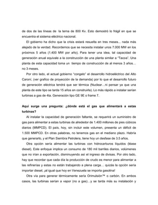 de dos de las líneas de la terna de 800 Kv. Esto demostró lo frágil en que se
encuentra el sistema eléctrico nacional.
   El gobierno ha dicho que la crisis estará resuelta en tres meses... nada más
alejado de la verdad. Recordemos que se necesita instalar unos 7.000 MW en los
próximos 5 años (1.400 MW por año). Para tener una idea, tal capacidad de
generación anual equivale a la construcción de una planta similar a “Tacoa”. Una
planta de esta capacidad toma un tiempo de construcción de al menos 3 años…
no 3 meses.
   Por otro lado, el actual gobierno “congelo” el desarrollo hidroeléctrico del Alto
Caroní, (ver grafico de proyección de la demanda) por lo que el desarrollo futuro
de generación eléctrica tendrá que ser térmica (Nuclear…ni pensar ya que una
planta de este tipo se tarda 15 años en construirla). Lo más rápido a instalar serían
turbinas a gas de 4ta. Generación tipo GE 9E o frame 7.


Aquí surge una pregunta: ¿dónde está el gas que alimentará a estas
turbinas?
   Al instalar la capacidad de generación faltante, se requerirá un suministro de
gas para alimentar a estas turbinas de alrededor de 1.400 millones de pies cúbicos
diarios (MMPCD). El país, hoy, sin incluir este volumen, presenta un déficit de
1.500 MMPCD. En otras palabras, no tenemos gas en el mediano plazo. Habría
que generarlo, y el Plan Siembra Petrolera, tiene hoy un desfase de 3.5 años.
   Otra opción sería alimentar las turbinas con hidrocarburos líquidos (léase
diesel). Este enfoque implica un consumo de 180 mil barriles diarios, volúmenes
que no irían a exportación, disminuyendo así el ingreso de divisas. Por otro lado,
hay que recordar que cada día la producción de crudo es menor para alimentar a
las refinerías y estas no están trabajando a plena carga… quizás la opción sería
importar diesel, ¡al igual que hoy en Venezuela se importa gasolina!
   Otra vía para generar térmicamente sería Orimulsión™ o carbón. En ambos
casos, las turbinas serían a vapor (no a gas)…y se tarda más su instalación y
 
