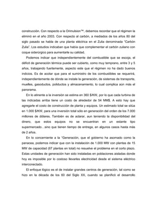 construcción. Con respecto a la Orimulsion™, debemos recordar que el régimen la
eliminó en el año 2003. Con respecto al carbón, a mediados de los años 80 del
siglo pasado se habla de una planta eléctrica en el Zulia denominada “Carbón
Zulia”. Los estudios indicaban que había que complementar el carbón zuliano con
coque siderúrgico para aumentarle su calidad.
   Podemos indicar que independientemente del combustible que se escoja, el
déficit de generación térmica puede ser cubierto, como muy temprano, entre 3 y 5
años, trabajando fuertemente, aspecto este que el régimen no ha dado buenos
indicios. Es de acotar que para el suministro de los combustibles se requerirá,
independientemente de dónde se instale la generación, de sistemas de transporte,
muelles, gasoductos, poliductos y almacenamiento, lo cual complica aún más el
panorama.
   En lo atinente a la inversión se estima en 360 $/KW, por lo que cada turbina de
las indicadas arriba tiene un costo de alrededor de 54 MM$. A esto hay que
agregarle el costo de construcción de planta y equipos. Un estimado total se sitúa
en 1.000 $/KW, para una inversión total sólo en generación del orden de los 7.000
millones de dólares. También es de aclarar, aun teniendo la disponibilidad del
dinero,   que     estos   equipos   no   se   encuentran   en   un   estante   tipo
supermercado…sino que tienen tiempo de entrega, en algunos casos hasta más
de 2 años.
   En lo concerniente a la “Generación, que el gobierno ha asomado como la
panacea, podemos indicar que con la instalación de 1.000 MW con plantas de 15
MW de capacidad (67 plantas en total) no resuelve el problema en el corto plazo.
Estas unidades de generación han sido instaladas en poblaciones aisladas donde
hoy es imposible por lo costoso llevarles electricidad desde el sistema eléctrico
interconectado.
   El enfoque lógico es el de instalar grandes centros de generación, tal como se
hizo en la década de los 60 del Siglo XX, cuando se planificó el desarrollo
 