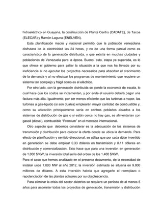 hidroeléctrico en Guayana, la construcción de Planta Centro (CADAFE), de Tacoa
(ELECAR) y Ramón Laguna (ENELVEN).
   Esta planificación macro y nacional permitió que la población venezolana
disfrutara de la electricidad las 24 horas, y no de una forma parcial como es
característico de la generación distribuida, y que existía en muchas ciudades y
poblaciones de Venezuela para la época. Bueno, esto, etapa ya superada, es lo
que ofrece el gobierno para paliar la situación a la que nos ha llevado por su
ineficiencia al no ejecutar los proyectos necesarios para absorber el crecimiento
de la demanda y al no efectuar los programas de mantenimiento que requiere un
sistema tan complejo y frágil como es el eléctrico.
   Por otro lado, con la generación distribuida se pierde la economía de escala, lo
cual hace que los costos se incrementen, y por ende el usuario deberá pagar una
factura más alta. Igualmente, por ser menos eficiente que las turbinas a vapor, las
turbinas a gas-liquido (si son duales) emplearán mayor cantidad de combustible y,
como su ubicación principalmente sería en centros poblados aislados a los
sistemas de distribución de gas o si están cerca no hay gas, se alimentarían con
gasoil (diesel), combustible “Premium” en el mercado internacional.
   Otro aspecto que debemos considerar es la adecuación de los sistemas de
transmisión y distribución para colocar la oferta donde se ubica la demanda. Para
efecto de planificación y sentido direccional, se utiliza que por cada dólar invertido
en generación se debe emplear 0.33 dólares en transmisión y 0.17 dólares en
distribución y comercialización. Esto hace que para una inversión en generación
de 1.000 $/KW, la inversión total sería del orden de los 1.400 $/KW.
Para el caso que hemos analizado en el presente documento, de la necesidad de
instalar unos 7.000 MW al año 2012, la inversión estimada se situaría en 9.800
millones de dólares. A esta inversión habría que agregarle el reemplazo o
repotenciación de las plantas actuales por su obsolescencia.
   Para eliminar la crisis del sector eléctrico se requiere un período de al menos 5
años para acometer todos los proyectos de generación, transmisión y distribución
 