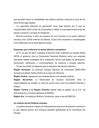 que permitan llevar la confiabilidad del sistema eléctrico nacional al nivel de los
años 90 del siglo pasado.
   La capacidad adicional de generación tiene base térmica por lo que es
imprescindible definir el tipo de combustible a utilizar, lo cual determinara el tipo de
planta a construir y el lugar de instalación.
· Para los próximos 5 años se requiere de una inversión en el sector eléctrico
cercana a los 10.000 millones de dólares, lo que hace necesario e impostergable
una modificación de la tarifa eléctrica actual.


Empresas que conforman el sector eléctrico venezolano:
   El 31 de julio de 2007, mediante el Decreto 5330, publicado en Gaceta Oficial
38736 el gobierno crea la Corporación Nacional Eléctrica como una empresa
operadora estatal encargada de la realización de las actividades de generación,
transmisión, distribución y comercialización de potencia y energía eléctrica.
   El país fue divido en regiones para la operación del servicio eléctrico:
Región Noroeste. La empresa Energía Eléctrica de Venezuela (ENELVEN)
incorpora el estado Falcón dentro de su área de influencia.
Región Andina. Agrupa por sus características a los estados andinos.
Región     Norcentral.    La    Electricidad    de   Caracas    (ELECAR)      tiene   la
responsabilidad de ampliar su radio de acción para cubrir los estados Miranda y
Aragua.
Región Central y la Región Oriental estarán bajo la gestión de la C.A. de
Administración y Fomento Eléctrico (CADAFE)
Región Sur. Formada por Bolívar y Amazonas, pasa a ser de EDELCA.


Un análisis de las Políticas actuales:
   La política actual en materia de hidrocarburos apunta en la dirección contraria a
la que debería asumir una empresa petrolera globalizada de la importancia de
PDVSA.
 