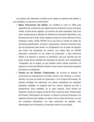Los hechos más relevantes a través de los cuales se expresa esta política, y
sus resultados, se resumen a continuación:
    Mayor Intervención del Estado: Se modificó la LOH en 2006 para
      especificar las condiciones que regirán para la constitución de las empresas
      mixtas, el alza de las regalías y la creación de otros impuestos. Esto tuvo
      como consecuencia la decisión de eliminar los Convenios Operativos y las
      Asociaciones de la Faja, hecho negativo porque la nueva estructura de las
      empresas mixtas, donde PDVSA es la que toma el control de todas las
      decisiones (planificación, comercio, presupuesto, recursos humanos) hace
      que las decisiones sean lentas, en comparación con el poder de decisión
      que tenían las compañías de servicio. Los costos fijos de PDVSA
      producirán incremento en los costos de producción, y ésta disminuirá
      debido a la atención a asuntos no prioritarios. Hay que recordar que las
      áreas donde tenían actividad las empresas de servicio, eran consideradas
      “marginales” por la estatal, ya que poseían menor interés económico. Al
      regresar al control de PDVSA volverán a tener menor interés para asignarle
      prioridad a su explotación.
    Cambio de los Clientes Tradicionales: Se anunció la decisión de
      incrementar las exportaciones al Caribe, Centro y Sur América, y a China,
      clientes a los que se vende con descuento, o con la figura del trueque. Se
      resolvió privilegiar las relaciones con países poseedores de empresas
      petroleras estatales, en especial para los nuevos negocios de EyP y
      petroquímica. Esas estatales, en su gran mayoría, como Enarsa de
      Argentina, Ancap de Uruguay, Enap de Chile, Cupet de Cuba, Petroecuador
      de Ecuador, Petrovietnam de Vietnam, no tienen el músculo financiero ni la
      experticia técnica para trabajar en áreas como la Faja del Orinoco, ya que
      son empresas domésticas, con baja producción de petróleo, más
      relacionadas con la refinación y el mercado interno en sus países.
 