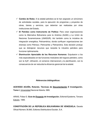  Cambio de Roles: A la estatal petrolera se le han asignado un sinnúmero
      de actividades sociales, para la ejecución de programas y proyectos de
      obras, bienes y servicios, que deberían ser realizadas por otras
      instituciones del Estado.
    El Petróleo como Instrumento de Política: Para crear organizaciones
      como la Alternativa Bolivariana para la América (ALBA) y La Unión de
      Naciones Suramericanas (UNASUR). Así también como la iniciativa de
      integración energética, Petroamérica, donde confluyen organizaciones tan
      diversas como Petrosur, Petrocaribe y Petroandina. Esta decisión produjo
      que se distrajeran recursos que necesita la industria petrolera para
      funcionar óptimamente.
    Disminución Apreciable de los Recursos Humanos: Expulsaron a los
      más especializados en las funciones medulares del negocio petrolero, como
      son la EyP, refinación, el comercio internacional y la planificación, con la
      consecuencia de ver reducida la eficiencia gerencial de la estatal.




                           Referencias bibliográficas:


ACEVEDO ACUÑA, Rolando. Técnicas de Documentación E Investigación.
Tomo I, Universidad Nacional Abierta. I989.


ARIAS, Fidias G. Guía de Proyecto de Investigación. Editorial Episteme, Tercera
Edición. 1999.


CONSTITUCIÓN DE LA REPÚBLICA BOLIVARIANA DE VENEZUELA, Gaceta
Oficial Número 36.860, Editores Distribuidora Escolar, S.A.
 
