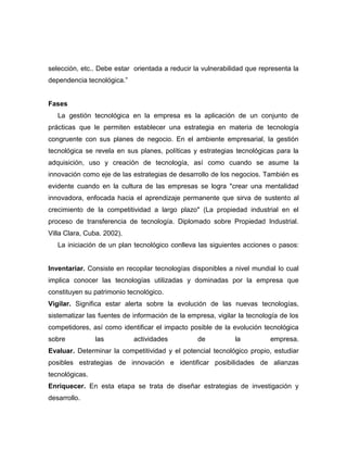 selección, etc.. Debe estar orientada a reducir la vulnerabilidad que representa la
dependencia tecnológica.”


Fases
   La gestión tecnológica en la empresa es la aplicación de un conjunto de
prácticas que le permiten establecer una estrategia en materia de tecnología
congruente con sus planes de negocio. En el ambiente empresarial, la gestión
tecnológica se revela en sus planes, políticas y estrategias tecnológicas para la
adquisición, uso y creación de tecnología, así como cuando se asume la
innovación como eje de las estrategias de desarrollo de los negocios. También es
evidente cuando en la cultura de las empresas se logra "crear una mentalidad
innovadora, enfocada hacia el aprendizaje permanente que sirva de sustento al
crecimiento de la competitividad a largo plazo" (La propiedad industrial en el
proceso de transferencia de tecnología. Diplomado sobre Propiedad Industrial.
Villa Clara, Cuba. 2002).
   La iniciación de un plan tecnológico conlleva las siguientes acciones o pasos:


Inventariar. Consiste en recopilar tecnologías disponibles a nivel mundial lo cual
implica conocer las tecnologías utilizadas y dominadas por la empresa que
constituyen su patrimonio tecnológico.
Vigilar. Significa estar alerta sobre la evolución de las nuevas tecnologías,
sistematizar las fuentes de información de la empresa, vigilar la tecnología de los
competidores, así como identificar el impacto posible de la evolución tecnológica
sobre           las         actividades          de           la         empresa.
Evaluar. Determinar la competitividad y el potencial tecnológico propio, estudiar
posibles estrategias de innovación e identificar posibilidades de alianzas
tecnológicas.
Enriquecer. En esta etapa se trata de diseñar estrategias de investigación y
desarrollo.
 