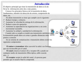 Introducción
El objetivo principal que tiene la transmisión de datos es la de
llevar la información entre dos o más puntos.
Conocer los principios básicos de la trasmisión de datos,
fundamentos, métodos de detección de errores, comprensión de
datos, etc.
En dicha transmisión se tiene que cumplir con lo siguiente:
 Reducir tiempo y esfuerzo.
 Aumentar la velocidad de entrega de la información.
 Reducir costos de operación.
 Aumentar la capacidad de las organizaciones a un costo
incremental razonable.
 Aumentar la calidad y cantidad de la información.
Cuando todo se cumpla se tendrá una transmisión satisfactoria,
la transmisión puede darse en cortas o grandes distancias entre
puntos a conectar
En un sistema de comunicación o transmisión deben existir los
siguientes componentes:
El emisor o transmisor debe convertir la señal a un formato
que sea reconocible por el canal.
El canal conecta al emisor (E) y receptor (R) y puede ser
cualquier medio de transmisión (fibra óptica, cable coaxial,
aire,...).
El receptor acepta la señal del canal y la procesa para
permitir que el usuario final la comprenda.
 