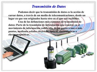 Podemos decir que la transmisión de datos es la acción de
cursar datos, a través de un medio de telecomunicaciones, desde un
lugar en que son originados hasta otro en el que son recibidos.
Una de las defunciones más comunes de transmisión de
datos: Parte de la trasmisión de información que consiste en el
movimiento de información codificada, de un punto a uno o más
puntos, mediante señales eléctricas, ópticas, electroópticas o
electromagnéticas.
Transmisión de Datos
 