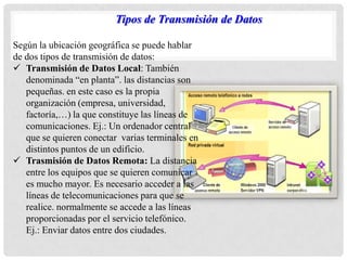 Según la ubicación geográfica se puede hablar
de dos tipos de transmisión de datos:
 Transmisión de Datos Local: También
denominada “en planta”. las distancias son
pequeñas. en este caso es la propia
organización (empresa, universidad,
factoría,…) la que constituye las líneas de
comunicaciones. Ej.: Un ordenador central
que se quieren conectar varias terminales en
distintos puntos de un edificio.
 Trasmisión de Datos Remota: La distancia
entre los equipos que se quieren comunicar
es mucho mayor. Es necesario acceder a las
líneas de telecomunicaciones para que se
realice. normalmente se accede a las líneas
proporcionadas por el servicio telefónico.
Ej.: Enviar datos entre dos ciudades.
Tipos de Transmisión de Datos
 