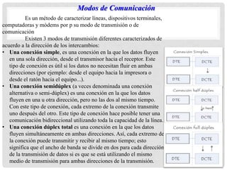 Es un método de caracterizar líneas, dispositivos terminales,
computadoras y módems por p su modo de transmisión o de
comunicación
Existen 3 modos de transmisión diferentes caracterizados de
acuerdo a la dirección de los intercambios:
• Una conexión simple, es una conexión en la que los datos fluyen
en una sola dirección, desde el transmisor hacia el receptor. Este
tipo de conexión es útil si los datos no necesitan fluir en ambas
direcciones (por ejemplo: desde el equipo hacia la impresora o
desde el ratón hacia el equipo...).
• Una conexión semidúplex (a veces denominada una conexión
alternativa o semi-dúplex) es una conexión en la que los datos
fluyen en una u otra dirección, pero no las dos al mismo tiempo.
Con este tipo de conexión, cada extremo de la conexión transmite
uno después del otro. Este tipo de conexión hace posible tener una
comunicación bidireccional utilizando toda la capacidad de la línea.
• Una conexión dúplex total es una conexión en la que los datos
fluyen simultáneamente en ambas direcciones. Así, cada extremo de
la conexión puede transmitir y recibir al mismo tiempo; esto
significa que el ancho de banda se divide en dos para cada dirección
de la transmisión de datos si es que se está utilizando el mismo
medio de transmisión para ambas direcciones de la transmisión.
Modos de Comunicación
 