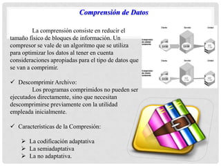 Comprensión de Datos
La comprensión consiste en reducir el
tamaño físico de bloques de información. Un
compresor se vale de un algoritmo que se utiliza
para optimizar los datos al tener en cuenta
consideraciones apropiadas para el tipo de datos que
se van a comprimir.
 Descomprimir Archivo:
Los programas comprimidos no pueden ser
ejecutados directamente, sino que necesitan
descomprimirse previamente con la utilidad
empleada inicialmente.
 Características de la Compresión:
 La codificación adaptativa
 La semiadaptativa
 La no adaptativa.
 