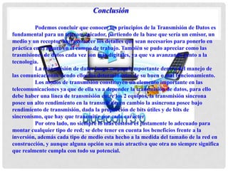 Conclusión
Podemos concluir que conocer los principios de la Transmisión de Datos es
fundamental para un telecomunicador, partiendo de la base que sería un emisor, un
medio y un receptor hasta conocer los detalles que sean necesarios para ponerlo en
práctica en el futuro en el campo de trabajo. También se pudo apreciar como las
trasmisiones de datos cada vez son más digitales, ya que va avanzando junto a la
tecnología.
La transmisión de datos juega un papel importante dentro del manejo de
las comunicaciones siendo ellos los determinantes de su buen o mal funcionamiento.
Los modos de transmisión constituyen un elemento importante en las
telecomunicaciones ya que de ella va a depender la transmisión de datos, para ello
debe haber una línea de transmisión entre los 2 equipos, la transmisión síncrona
posee un alto rendimiento en la transmisión en cambio la asíncrona posee bajo
rendimiento de transmisión, dada la proporción de bits útiles y de bits de
sincronismo, que hay que transmitir por cada carácter
Por otro lado, no siempre lo más costoso es justamente lo adecuado para
montar cualquier tipo de red; se debe tener en cuenta los beneficios frente a la
inversión, además cada tipo de medio esta hecho a la medida del tamaño de la red en
construcción, y aunque alguna opción sea más atractiva que otra no siempre significa
que realmente cumpla con todo su potencial.
 