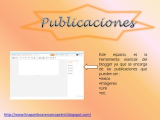 Este espacio, es la
herramienta esencial del
blogger ya que se encarga
de las publicaciones que
pueden ser :
•textos
•Imágenes
•Link
•etc.
http://www.linagamboasenaecopetrol.blogspot.com/
 