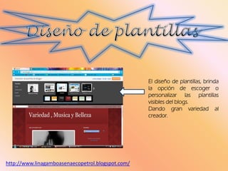 El diseño de plantillas, brinda
la opción de escoger o
personalizar las plantillas
visibles del blogs.
Dando gran variedad al
creador.
http://www.linagamboasenaecopetrol.blogspot.com/
 