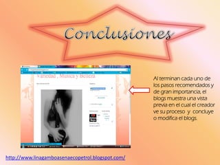 Al terminan cada uno de
los pasos recomendados y
de gran importancia, el
blogs muestra una vista
previa en el cual el creador
ve su proceso y concluye
o modifica el blogs.
http://www.linagamboasenaecopetrol.blogspot.com/
 