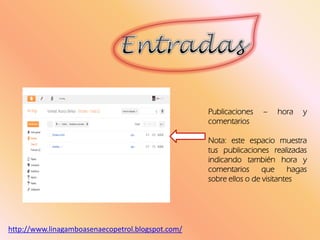 Publicaciones – hora y
comentarios
Nota: este espacio muestra
tus publicaciones realizadas
indicando también hora y
comentarios que hagas
sobre ellos o de visitantes
http://www.linagamboasenaecopetrol.blogspot.com/
 