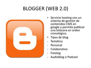 BLOGGER (WEB 2.0)
• Servicio hosting con un
sistema de gestión de
contenidos CMS en
google y permite publicar
una bitácora en orden
cronológico.
• Tipos de blog
- Temático
- Personal
- Colaborativo
- Fotolog
- Audioblog o Podcast

 