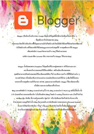 Blogger เป็นอีกหนึ่งบริการของ Google ที่จะช่วยให้คุณมีพื้นที่สาหรับเขียนเรื่องราวต่าง ๆ
ที่คุณต้องการในลักษณะของ blog
หรืออาจจะเรียกได้ว่าเป็นบริการที่ให้คุณสามารถมีเว็บไซต์ส่วนตัวโดยไม่มีค่าใช้จ่ายก็ได้สาหรับคนที่อยากมี
เว็บไซต์ส่วนตัว แต่ไม่อยากมีค่าใช้จ่ายbloggerสามารถช่วยคุณได้ หากคุณต้องการใช้ blogger
เพียงแค่สมัคร Gmail ก็สามารถสร้าง blog ได้อย่างมากมาย
(สมัคร Gmail เพียง Account เดียว สามารถสร้าง blogger ได้หลาย blog)
blogger นั้นมีเทมเพลท (Template) ให้คุณเลือกใช้งานอยู่พอสมควร ทาให้ลดระยะเวลา
และขั้นตอนในการออกแบบไปได้มากทีเดียว แต่ถึงแม้จะเป็นเทมเพลท
คุณก็ยังสามารถปรับแต่งเทมเพลตได้ละเอียดเลยทีเดียว ไม่ว่าจะเป็นความกว้าง สีที่ใช้กับส่วนต่าง ๆ
ขนาดตัวอักษร หรือแม้จะเป็นการกาหนดจานวนคอลัมน์ก็สามารถทาได้ง่าย ๆ เพียงไม่กี่ขั้นตอน
นอกจากนี้หากคุณมีความเข้าใจภาษา HTML คุณจะสามารถปรับแต่ง blogger ได้ละเอียดมากขึ้น
หรือมีความสวยงามเพิ่มมากขึ้นนั่นเอง
Blog มาจากศัพท์คาว่า WeBlog บางคนอ่านคาๆนี้ว่า We Blog บางคนอ่านว่า Web Log แต่ทั้งนี้ทั้งนั้น ทั้ง
2 คาบ่งบอกถึงความหมายเดียวกัน ว่านั่นคือบล็อก(Blog) โดยคาว่า weblog นั้นมาจาก web (เวิลด์ไวด์เว็บ)
และ log(ปูม, บันทึก) ซึ่งรวมกันหมายถึง “ปูมเว็บ” หรือ บันทึกบนเวิล์ดไวด์เว็บนั่นเองหรือ
ถ้าจะขยายความมากไปกว่านั้น Blog ก็จะหมายถึง การบันทึกบทความของตนเอง (Personal Journal)
ลงบนเว็บไซต์ มีการจัดเรียง “เรื่อง” หรือ post เรียงลาดับโดยเรื่องใหม่จะอยู่ด้านบนสุด
ส่วนเรื่องเก่าก็จะอยู่ด้านล่างสุด ซึ่งจะมีวันที่-เวลาเขียนกากับไว้ เป็นที่นิยมกันในหมู่มาก
 