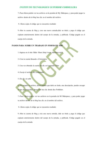 INSTITUTO TECNOLOGICO SUPERIOR CORDILLERA 
7.-Paso:Ahora podrás ver tus archivos en la pestaña de My Slidespace, y para poder pegar tu archivo dentro de tu blog haz clic en el nombre del archivo. 
8.-Ahora copia el código que se encuentra resaltado 
9.-Abre tu cuenta de blog y crea una nueva entrada,dale un titulo y pega el código que copiaste anteriormente dentro del cuerpo de la entrada, y publícala. Código pegado en el cuerpo de la entrada. 
PASOS PARA SUBIR UN TRABAJO EN FORMATO PDF 
1.-Ingresa en el sitio Slider Share (http://www.slideshare.net/) 
2.-Crea tu cuenta llenando el formulario. 
3.-Una vez obtenida la cuenta da clic en la pestaña Ulloa 
4.-Escoje el archivo del computador 
5.-Da clic en subir 
6.-Ya cargado tu archivo, ahora tendrás que darle un título, una descripción, puedes escoger el tipo de privacidad, ahora solo haz clic donde dice Publisher. 
7.-Paso: Ahora podrás ver tus archivos en la pestaña de Mi Slidespace, y para poder pegar tu archivo dentro de tu blog has clic en el nombre del archivo. 
8.-Ahora copia el código que se encuentra resaltado 
9.-Abre tu cuenta de blog y crea una nueva entrada, dale un título y pega el código que copiaste anteriormente dentro del cuerpo de la entrada, y publícala. Código pegado en el cuerpo de la entrada  