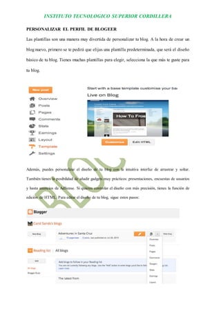 INSTITUTO TECNOLOGICO SUPERIOR CORDILLERA 
PERSONALIZAR EL PERFIL DE BLOGEER 
Las plantillas son una manera muy divertida de personalizar tu blog. A la hora de crear un blog nuevo, primero se te pedirá que elijas una plantilla predeterminada, que será el diseño básico de tu blog. Tienes muchas plantillas para elegir, selecciona la que más te guste para tu blog. 
Además, puedes personalizar el diseño de tu blog con la intuitiva interfaz de arrastrar y soltar. También tienes la posibilidad de añadir gadgets muy prácticos: presentaciones, encuestas de usuarios y hasta anuncios de AdSense. Si quieres controlar el diseño con más precisión, tienes la función de edición de HTML. Para editar el diseño de tu blog, sigue estos pasos: 
